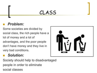 CLASS

   Problem:
Some societies are divided by
social class, the rich people have a
lot of money and a lot of
advantages, and the poor people
don’t have money and they live in
very bad conditions.
   Solution:
Society should help to disadvantaged
people in order to eliminate
social classes
 