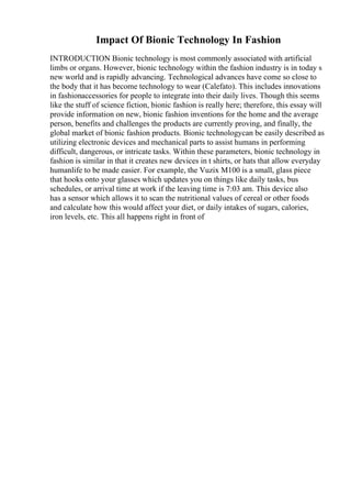 Impact Of Bionic Technology In Fashion
INTRODUCTION Bionic technology is most commonly associated with artificial
limbs or organs. However, bionic technology within the fashion industry is in today s
new world and is rapidly advancing. Technological advances have come so close to
the body that it has become technology to wear (Calefato). This includes innovations
in fashionaccessories for people to integrate into their daily lives. Though this seems
like the stuff of science fiction, bionic fashion is really here; therefore, this essay will
provide information on new, bionic fashion inventions for the home and the average
person, benefits and challenges the products are currently proving, and finally, the
global market of bionic fashion products. Bionic technologycan be easily described as
utilizing electronic devices and mechanical parts to assist humans in performing
difficult, dangerous, or intricate tasks. Within these parameters, bionic technology in
fashion is similar in that it creates new devices in t shirts, or hats that allow everyday
humanlife to be made easier. For example, the Vuzix M100 is a small, glass piece
that hooks onto your glasses which updates you on things like daily tasks, bus
schedules, or arrival time at work if the leaving time is 7:03 am. This device also
has a sensor which allows it to scan the nutritional values of cereal or other foods
and calculate how this would affect your diet, or daily intakes of sugars, calories,
iron levels, etc. This all happens right in front of
 