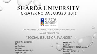 SHARDA UNIVERSITY
GREATER NOIDA , U.P.(201301)
DEPARTMENT OF COMPUTER SCIENCE & ENGINEERING
MAJOR PROJECT ON
“SOCIAL ISSUES GRIEVANCES”
Under the Guidance
Of:
Mr. Sushant
Jhingran
Assistant Professor,
Dept. Of CSE
Made By :
Kashish
Mittal(2018014212)
Deepanjoy
Das(2018008155)
 