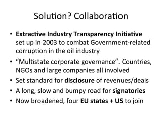 SoluDon?	
  CollaboraDon	
  
•  ExtracIve	
  Industry	
  Transparency	
  IniIaIve	
  
set	
  up	
  in	
  2003	
  to	
  combat	
  Government-­‐related	
  
corrupDon	
  in	
  the	
  oil	
  industry	
  	
  
•  “MulDstate	
  corporate	
  governance”.	
  Countries,	
  
NGOs	
  and	
  large	
  companies	
  all	
  involved	
  	
  
•  Set	
  standard	
  for	
  disclosure	
  of	
  revenues/deals	
  
•  A	
  long,	
  slow	
  and	
  bumpy	
  road	
  for	
  signatories	
  	
  
•  Now	
  broadened,	
  four	
  EU	
  states	
  +	
  US	
  to	
  join	
  
	
  

 