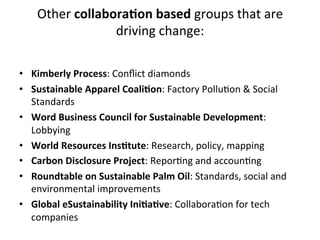 Other	
  collaboraIon	
  based	
  groups	
  that	
  are	
  
driving	
  change:	
  
	
  

	
  
•  Kimberly	
  Process:	
  Conﬂict	
  diamonds	
  
•  Sustainable	
  Apparel	
  CoaliIon:	
  Factory	
  PolluDon	
  &	
  Social	
  
Standards	
  
•  Word	
  Business	
  Council	
  for	
  Sustainable	
  Development:	
  
Lobbying	
  	
  
•  World	
  Resources	
  InsItute:	
  Research,	
  policy,	
  mapping	
  
•  Carbon	
  Disclosure	
  Project:	
  ReporDng	
  and	
  accounDng	
  
•  Roundtable	
  on	
  Sustainable	
  Palm	
  Oil:	
  Standards,	
  social	
  and	
  
environmental	
  improvements	
  
•  Global	
  eSustainability	
  IniIaIve:	
  CollaboraDon	
  for	
  tech	
  
companies	
  

 