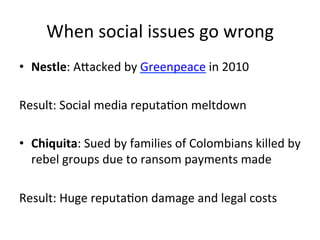 When	
  social	
  issues	
  go	
  wrong	
  
•  Nestle:	
  AVacked	
  by	
  Greenpeace	
  in	
  2010	
  
Result:	
  Social	
  media	
  reputaDon	
  meltdown	
  
	
  
•  Chiquita:	
  Sued	
  by	
  families	
  of	
  Colombians	
  killed	
  by	
  
rebel	
  groups	
  due	
  to	
  ransom	
  payments	
  made	
  
Result:	
  Huge	
  reputaDon	
  damage	
  and	
  legal	
  costs	
  
	
  

 