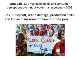Coca-­‐Cola:	
  Mis-­‐managed	
  media	
  and	
  consumer	
  
percepDons	
  over	
  India	
  water	
  management	
  in	
  2006	
  
	
  

Result:	
  BoycoV,	
  brand	
  damage,	
  producDon	
  halts	
  
and	
  Indian	
  management	
  team	
  lost	
  their	
  jobs	
  
	
  

 