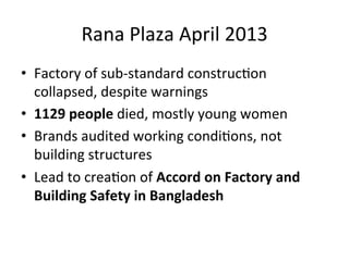 Rana	
  Plaza	
  April	
  2013	
  
•  Factory	
  of	
  sub-­‐standard	
  construcDon	
  
collapsed,	
  despite	
  warnings	
  
•  1129	
  people	
  died,	
  mostly	
  young	
  women	
  
•  Brands	
  audited	
  working	
  condiDons,	
  not	
  
building	
  structures	
  
•  Lead	
  to	
  creaDon	
  of	
  Accord	
  on	
  Factory	
  and	
  
Building	
  Safety	
  in	
  Bangladesh	
  

 