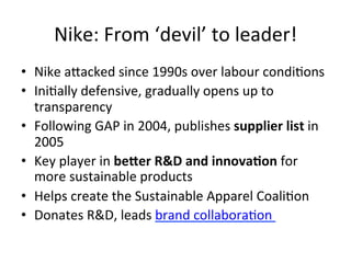 Nike:	
  From	
  ‘devil’	
  to	
  leader!	
  
•  Nike	
  aVacked	
  since	
  1990s	
  over	
  labour	
  condiDons	
  
•  IniDally	
  defensive,	
  gradually	
  opens	
  up	
  to	
  
transparency	
  
•  Following	
  GAP	
  in	
  2004,	
  publishes	
  supplier	
  list	
  in	
  
2005	
  
•  Key	
  player	
  in	
  beZer	
  R&D	
  and	
  innovaIon	
  for	
  
more	
  sustainable	
  products	
  
•  Helps	
  create	
  the	
  Sustainable	
  Apparel	
  CoaliDon	
  
•  Donates	
  R&D,	
  leads	
  brand	
  collaboraDon	
  	
  

 