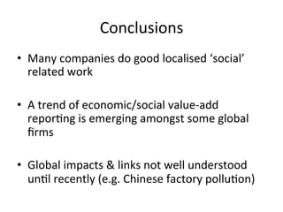Conclusions	
  
•  Many	
  companies	
  do	
  good	
  localised	
  ‘social’	
  
related	
  work	
  
•  A	
  trend	
  of	
  economic/social	
  value-­‐add	
  
reporDng	
  is	
  emerging	
  amongst	
  some	
  global	
  
ﬁrms	
  
•  Global	
  impacts	
  &	
  links	
  not	
  well	
  understood	
  
unDl	
  recently	
  (e.g.	
  Chinese	
  factory	
  polluDon)	
  

 