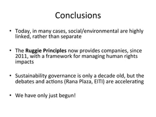 Conclusions	
  
•  Today,	
  in	
  many	
  cases,	
  social/environmental	
  are	
  highly	
  
linked,	
  rather	
  than	
  separate	
  	
  
•  The	
  Ruggie	
  Principles	
  now	
  provides	
  companies,	
  since	
  
2011,	
  with	
  a	
  framework	
  for	
  managing	
  human	
  rights	
  
impacts	
  
•  Sustainability	
  governance	
  is	
  only	
  a	
  decade	
  old,	
  but	
  the	
  
debates	
  and	
  acDons	
  (Rana	
  Plaza,	
  EITI)	
  are	
  acceleraDng	
  	
  
•  We	
  have	
  only	
  just	
  begun!	
  

 