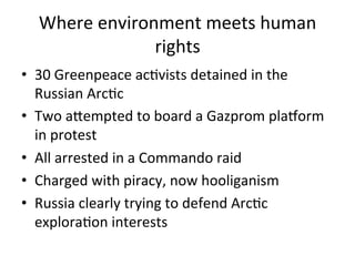 Where	
  environment	
  meets	
  human	
  
rights	
  	
  
•  30	
  Greenpeace	
  acDvists	
  detained	
  in	
  the	
  
Russian	
  ArcDc	
  
•  Two	
  aVempted	
  to	
  board	
  a	
  Gazprom	
  plaWorm	
  
in	
  protest	
  
•  All	
  arrested	
  in	
  a	
  Commando	
  raid	
  
•  Charged	
  with	
  piracy,	
  now	
  hooliganism	
  	
  
•  Russia	
  clearly	
  trying	
  to	
  defend	
  ArcDc	
  
exploraDon	
  interests	
  

 