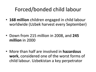 Forced/bonded	
  child	
  labour	
  
•  168	
  million	
  children	
  engaged	
  in	
  child	
  labour	
  
worldwide	
  (Uzbek	
  harvest	
  every	
  September)	
  
•  Down	
  from	
  215	
  million	
  in	
  2008,	
  and	
  245	
  
million	
  in	
  2000	
  
•  More	
  than	
  half	
  are	
  involved	
  in	
  hazardous	
  
work,	
  considered	
  one	
  of	
  the	
  worst	
  forms	
  of	
  
child	
  labour.	
  Uzbekistan	
  a	
  key	
  perpetrator	
  

 