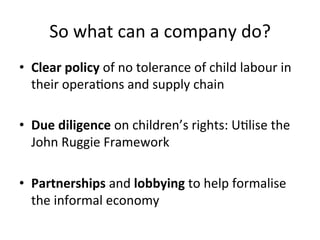 So	
  what	
  can	
  a	
  company	
  do?	
  
•  Clear	
  policy	
  of	
  no	
  tolerance	
  of	
  child	
  labour	
  in	
  
their	
  operaDons	
  and	
  supply	
  chain	
  
•  Due	
  diligence	
  on	
  children’s	
  rights:	
  UDlise	
  the	
  
John	
  Ruggie	
  Framework	
  
•  Partnerships	
  and	
  lobbying	
  to	
  help	
  formalise	
  
the	
  informal	
  economy	
  	
  

 