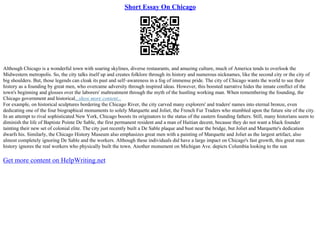 Short Essay On Chicago
Although Chicago is a wonderful town with soaring skylines, diverse restaurants, and amazing culture, much of America tends to overlook the
Midwestern metropolis. So, the city talks itself up and creates folklore through its history and numerous nicknames, like the second city or the city of
big shoulders. But, those legends can cloak its past and self–awareness in a fog of immense pride. The city of Chicago wants the world to see their
history as a founding by great men, who overcame adversity through inspired ideas. However, this boosted narrative hides the innate conflict of the
town's beginning and glosses over the laborers' maltreatment through the myth of the hustling working man. When remembering the founding, the
Chicago government and historical...show more content...
For example, on historical sculptures bordering the Chicago River, the city carved many explorers' and traders' names into eternal bronze, even
dedicating one of the four biographical monuments to solely Marquette and Joliet, the French Fur Traders who stumbled upon the future site of the city.
In an attempt to rival sophisticated New York, Chicago boosts its originators to the status of the eastern founding fathers. Still, many historians seem to
diminish the life of Baptiste Pointe De Sable, the first permanent resident and a man of Haitian decent, because they do not want a black founder
tainting their new set of colonial elite. The city just recently built a De Sable plaque and bust near the bridge, but Joliet and Marquette's dedication
dwarfs his. Similarly, the Chicago History Museum also emphasizes great men with a painting of Marquette and Joliet as the largest artifact, also
almost completely ignoring De Sable and the workers. Although these individuals did have a large impact on Chicago's fast growth, this great man
history ignores the real workers who physically built the town. Another monument on Michigan Ave. depicts Columbia looking to the sun
Get more content on HelpWriting.net
 