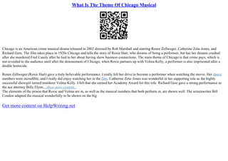What Is The Theme Of Chicago Musical
Chicago is an American crime musical drama released in 2002 directed by Rob Marshall and starring Renee Zellweger, Catherine Zeta–Jones, and
Richard Gere. The film takes place in 1920s Chicago and tells the story of Roxie Hart, who dreams of being a performer, but has her dreams crushed
after she murdered Fred Casely after he lied to her about having show business connections. The main theme of Chicago is that crime pays, which is
not revealed to the audience until after the denouement of Chicago, when Roxie partners up with Velma Kelly, a performer is also imprisoned after a
double homicide.
Renee Zellweger (Roxie Hart) gave a truly believable performance. I really felt her drive to become a performer when watching the movie. Her dance
numbers were incredible, and I really did enjoy watching her in the film. Catherine Zeta–Jones was wonderful in her supporting role as the highly
successful showgirl turned murderer Velma Kelly. I felt that she earned her Academy Award for this role. Richard Gere gave a strong performance as
the ace attorney Billy Flynn....show more content...
The elements of the prison that Roxie and Velma are in, as well as the musical numbers that both perform in, are shown well. The screenwriter Bill
Condon adapted the musical wonderfully to be shown on the big
Get more content on HelpWriting.net
 