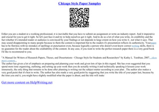 Chicago Style Paper Samples
Either you are a student or a working professional, it is inevitable that you have to submit an assignment or write an industry report. And it imperative
and crucial for you to get it right. So let's just face it and try to help ourselves get it right. And to do so a lot of what you write, its credibility and the
fact whether it's intended reader or audience is convinced by your findings or not depends to large extent on how you write it , not what it says. That
may sound disappointing to many people because to them the content is important but to the readers it's presentation reflects its authenticity. Yourpaper
has to be flawless with no mistakes of spellings or punctuation even, because logically a person who doesn't even know correct writing skills, there is
no guarantee for the reader about the creditability of the content. In any case, if you want to write the perfect research paper there is a very good book
I'd like to recommend to you;
"A Manual for Writers of Research Papers, Theses, and Dissertations– Chicago Style for Students and Researchers" by Kathy L. Turabian, 2007....show
more content...
The author has given a lot of emphasis on preparing and planning your work and given lots of tips in this regard. She has even suggested that you
spend more time organizing, outlining, and setting up your work then you do actually writing it and technically speaking it lessens your work
immensely, the only thing that remains to be done after planning is writing out the subject matter according to your plan . The author also makes a
very good point that it's best to write. The author has also made a very good point by suggesting that you write the title of your paper last, because by
the time you end it, you might have slightly modified what the paper is about, and the title will make
Get more content on HelpWriting.net
 