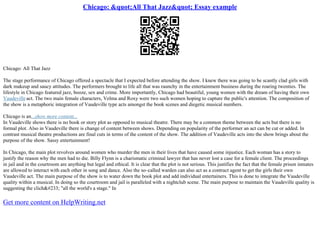 Chicago: "All That Jazz" Essay example
Chicago: All That Jazz
The stage performance of Chicago offered a spectacle that I expected before attending the show. I knew there was going to be scantly clad girls with
dark makeup and saucy attitudes. The performers brought to life all that was raunchy in the entertainment business during the roaring twenties. The
lifestyle in Chicago featured jazz, booze, sex and crime. More importantly, Chicago had beautiful, young women with the dream of having their own
Vaudevilleact. The two main female characters, Velma and Roxy were two such women hoping to capture the public's attention. The composition of
the show is a metaphoric integration of Vaudeville type acts amongst the book scenes and diegetic musical numbers.
Chicago is an...show more content...
In Vaudeville shows there is no book or story plot as opposed to musical theatre. There may be a common theme between the acts but there is no
formal plot. Also in Vaudeville there is change of content between shows. Depending on popularity of the performer an act can be cut or added. In
contrast musical theatre productions are final cuts in terms of the content of the show. The addition of Vaudeville acts into the show brings about the
purpose of the show. Sassy entertainment!
In Chicago, the main plot revolves around women who murder the men in their lives that have caused some injustice. Each woman has a story to
justify the reason why the men had to die. Billy Flynn is a charismatic criminal lawyer that has never lost a case for a female client. The proceedings
in jail and in the courtroom are anything but legal and ethical. It is clear that the plot is not serious. This justifies the fact that the female prison inmates
are allowed to interact with each other in song and dance. Also the so–called warden can also act as a contract agent to get the girls their own
Vaudeville act. The main purpose of the show is to water down the book plot and add individual entertainers. This is done to integrate the Vaudeville
quality within a musical. In doing so the courtroom and jail is paralleled with a nightclub scene. The main purpose to maintain the Vaudeville quality is
suggesting the cliché "all the world's a stage." In
Get more content on HelpWriting.net
 