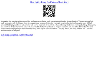 Descriptive Essay On Chicago Short Story
it was a day like any other with no compelling attributes, except for the gentle breeze that was blowing through the city of Chicago as Anna Ortiz
made her way towards the Chicago River. it was a particular gorgeous Wednesday evening in early October, just cool enough to know fall had
arrived. The bright green leaves had started to fade as if by magic into Splendid red, yellow and orange shades thus creating a backdrop of tranquility
and serenity in the downtown area. Anna walked subdued by the beauty of the city as everyone seemed to rush passed her. She on the other hand
slowed her stride trying to enjoy the wonderful evening in the city she loved. it had been a long day at work, and being outdoors was a welcome
distraction from the busyness
Get more content on HelpWriting.net
 