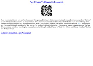 New Orleans Vs Chicago Style Analysis
Three prominent difference between New Orleans and Chicago style Dixieland is the instruments that are being used, rhythm changes from "flat four"
to a "two" feel, and individual solos are more important. New Orleans is considered the traditional Dixieland which is where most of Chicago style
comes from turning the significance as Bruce Chidester's "What is the Difference Between New Orleans and Chicago Dixieland Jazz?", blog explains
how Chicago's Dixieland is considered by "The term 'new' or 'modern Dixieland' [referring] to a Chicago style" leading to such differences. The New
Orleans style was considered "marching", as Maurice Gerow, David Megill, and Paul Tanner in "Early New Orleans and Chicago Style Jazz." Explain
how this type of style
Get more content on HelpWriting.net
 