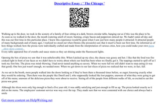 Descriptive Essay : ' The Chicago '
Walking up to the door, we took in the scenery of a family of four sitting at a dark, brown circular table, hanging out as if this was the place to be.
As soon as we walked in the door, the mouth watering smell of sweet, burning, crispy bacon and pepperoni enticed me. We hadn't eaten all day and
this was our first time in this particular place. I knew this experience would be great when I saw just how many people it attracted. It attracted people
of many backgrounds and of many ages. I realized we stood out when Dennis (the pizzaiolo) saw that it must've been our first time. He informed us of
how things worked; how the pizzas were individually crafted and made from the interpretation of various cities, how you could make your own pizza
...show more content...
Every table appeared free of crumbs and sauce stains as they sat shining under the fluorescent lights.
Opening the box of pizza we saw that it was unbelievably thin. When I picked up my slice, the cheese was gooey and hot. I like that the food was fire
cooked right in front of our faces so we didn't have to worry about where our food has been when we finally got it. The toppings started to spill off as I
took my first bite. The pizza was mind–blowing. I had never tasted anything so savory. When we were full we still didn't want to stop eating (it was
that good). One box just wasn't enough, we needed more. When we got down to our last slices of pizza we realized that we were, in fact, full.
As we sat in the booth, more people walked into the doors looking as if they've been there a thousand times before, so eager; knowing exactly what
they would be ordering. Then there was the people like Darell and I, who supposedly looked like lost puppies; unaware of what they were going to get
off of the menu; unaware of the delicious pizza they were about to receive. Seeing all of the people from different walks of life, so excited to eat this
pizza was great.
Although the slices were only big enough to feed a five year old, it was oddly satisfying and just enough to fill us up. The pizza looked exactly as it
did on the menu. The employees' customer service was way over the top. They made sure that we were contented with our choice and always had a
smile
Get more content on HelpWriting.net
 