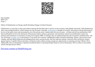 Dan Vurpillat
RHET 233
Essay 2
Effects of Globalization on Chicago and the Resulting Changes in School Structure
Globalization is a term that is often used without realizing the full effect that it can have on the economy, both globally and locally. With globalization
often come neoliberal policies, which Lipman says has two parts. Generally, neoliberalism is thought of as laissez–faire policies and the decreasing of
the size of the public sector and increasing the size of the private sector. Lipman splits this into two parts – roll back and roll out neoliberalism. Roll
back neoliberalism involves the destruction of Keynesian artifacts, policies, agreements, and institutions and roll out neoliberalism creates new
practices and institutions or reconstructs existing ones (Lipman 2009). In Chicago, they are implementing both ends of Lipman's neoliberal ideas. The
size of Chicago 's middle class is decreasing at a very quick rate is because "globalization makes American technology, finance, and resources more
valuable, and individuals producing and managing those enjoy soaring incomes. But free trade pits ordinary American office and factory workers
against legions of capable Chinese and others, and destroys jobs without creating enough new opportunities in exporting activities" (Morici 2012).
Additionally, they are attempting to implement neoliberal ideals in schooling through initiatives such as Renaissance 2010, an effort to close public
schools and open private charter
Get more content on HelpWriting.net
 