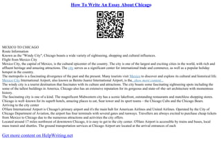 How To Write An Essay About Chicago
MEXICO TO CHICAGO
Route Information
Known as the "Windy City", Chicago boasts a wide variety of sightseeing, shopping and cultural influences.
Flight from Mexico City
Mexico City, the capital of Mexico, is the cultural epicenter of the country. The city is one of the largest and exciting cities in the world, with rich and
affluent heritage and amazing attractions. The city serves as a significant center for international trade and commerce, as well as a popular holiday
hotspot in the country.
The metropolis is a fascinating divergence of the past and the present. Many tourists visit Mexico to discover and explore its cultural and historical life.
Mexico City International Airport, also known as Benito Juarez International Airport, is the...show more content...
The windy city is a tourist destination that fascinates with its culture and attractions. The city boasts some fascinating sightseeing spots including the
some of the tallest buildings in America. Chicago also has an extensive reputation for its gorgeous and state–of–the–art architecture with momentous
history.
The fascinating city is one of a kind. The magnificent Midwestern city has a scenic lakefront, outstanding restaurants and matchless shopping stores.
Chicago is well–known for its superb hotels, amazing places to eat, Sear tower and its sport teams – the Chicago Cubs and the Chicago Bears.
Arriving to the city center
O'Hare International Airport is Chicago's primary airport and it's the main hub for American Airlines and United Airlines. Operated by the City of
Chicago Department of Aviation, the airport has four terminals with several gates and runways. Travellers are always excited to purchase cheap tickets
from Mexico to Chicago due to the numerous attractions and activities the city offers.
Located around 17 miles northwest of downtown Chicago, it is easy to get to the city center. O'Hare Airport is accessible by trains and buses, local
mass transit and shuttles. The ground transportation services at Chicago Airport are located at the arrival entrances of each
Get more content on HelpWriting.net
 