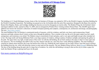 The Art Institute of Chicago Essay
The building at 111 South Michigan Avenue, home of the Art Institute of Chicago, was opened in 1893 as the World's Congress Auxiliary Building for
the World's Columbian Exposition. The building was passed on to the Art Institute after the end of the exposition. Designed in the Beax–Arts style by
Boston firm Shepley, Rutan, and Coolidge, building has become an icon for chicagoans an tourists alike. The Modern Wing, the Art Institute's latest
and largest addition to date, opened on May 16, 2009, and was designed by Pritzker Prize–winning architect Renzo Piano. The 264,000 square foot
addition now houses the museum's collections of modern European painting and sculpture, contemporary art, architecture and design, and photography.
The new...show more content...
The main building of the Art Institute is constructed mostly of masonry, with few windows, and feels very heavy and overpowering. Grand
staircases and large columns dwarf visitors as they move through the galleries. This is similar to the way the art in the space makes you feel: small,
unimportant, and sometimes even afraid. The Modern wing in constructed of steel and glass, and is very open and bright (except when intended not
to be). The large north wall facing Millenium Park is one large expanse of windows, letting in plenty of indirect sunlight, and opening the gallery to
the park. The space feels very light, in both senses of the word. As with the old building, the art feels similar to the space in that it is more open and
less opressive. The two buildings also differ in the way they interact with the city, since they have vastly differing neighbors. The main building is
centered on Adams street and faces the Loop, the busiest area of the city. Flanking the main entrance are two large, bronze, lions that seem to protect
the building from the city, while still allowing visitors to enter and exit the museum. The new Modern Wing, however, facesChicago's Millenium Park.
The face of the building along the park side is a large face of windows. So, while the old building is trying to shut out the city to create a space for
itself, the Modern Wing is opening itself up to let the park
Get more content on HelpWriting.net
 