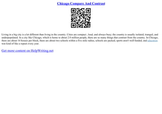 Chicago Compare And Contrast
Living in a big city is a lot different than living in the country. Cities are compact , loud, and always busy; the country is usually isolated, tranquil, and
underpopulated. In a city like Chicago, which is home to about 2.8 million people, there are so many things that contrast from the country. In Chicago,
there are about 16 houses per block, there are about two schools within a five mile radius, schools are packed, sports aren't well funded, and education
was kind of like a repeat every year.
Get more content on HelpWriting.net
 