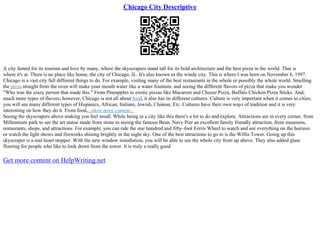 Chicago City Descriptive
A city famed for its tourism and love by many, where the skyscrapers stand tall for its bold architecture and the best pizza in the world. That is
where it's at. There is no place like home, the city of Chicago, IL. It's also known as the windy city. This is where I was born on November 6, 1997.
Chicago is a vast city full different things to do. For example, visiting many of the best restaurants in the whole or possibly the whole world. Smelling
the pizza straight from the oven will make your mouth water like a water fountain, and seeing the different flavors of pizza that make you wonder
"Who was the crazy person that made this." From Pineapples to exotic pizzas like Macaroni and Cheese Pizza, Buffalo Chicken Pizza Sticks. And;
much more types of flavors, however, Chicago is not all about food, it also has its different cultures. Culture is very important when it comes to cities;
you will see many different types of Hispanics, African, Italians, Jewish, Chinese, Etc. Cultures have their own ways of tradition and it is very
interesting on how they do it. From food,...show more content...
Seeing the skyscrapers above making you feel small. While being in a city like this there's a lot to do and explore. Attractions are in every corner, from
Millennium park to see the art statue made from stone to seeing the famous Bean. Navy Pier an excellent family friendly attraction, from museums,
restaurants, shops, and attractions. For example, you can ride the one hundred and fifty–foot Ferris Wheel to watch and see everything on the horizon
or watch the light shows and fireworks shining brightly in the night sky. One of the best attractions to go to is the Willis Tower. Going up this
skyscraper is a real heart stopper. With the new window installation, you will be able to see the whole city from up above. They also added glass
flooring for people who like to look down from the tower. It is truly a really good
Get more content on HelpWriting.net
 