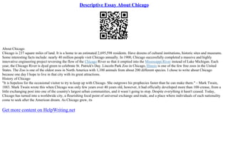 Descriptive Essay About Chicago
About Chicago
Chicago is 237 square miles of land. It is a home to an estimated 2,695,598 residents. Have dozens of cultural institutions, historic sites and museums.
Some interesting facts include: nearly 40 million people visit Chicago annually. In 1900, Chicago successfully completed a massive and highly
innovative engineering project reversing the flow of the Chicago River so that it emptied into the Mississippi River instead of Lake Michigan. Each
year, the Chicago River is dyed green to celebrate St. Patrick's Day. Lincoln Park Zoo in Chicago, Illinois is one of the few free zoos in the United
States. The Zoo is one of the oldest zoos in North America with 1,100 animals from about 200 different species. I chose to write about Chicago
because one day I hope to live in that city with its great attractions.
History of Chicago
"It is hopeless for the occasional visitor to try to keep up with Chicago. She outgrows his prophecies faster than he can make them." – Mark Twain,
1883. Mark Twain wrote this when Chicago was only few years over 40 years old, however, it had officially developed more than 100–crease, from a
little exchanging post into one of the country's largest urban communities, and it wasn`t going to stop. Despite everything it hasn't ceased. Today,
Chicago has turned into a worldwide city, a flourishing focal point of universal exchange and trade, and a place where individuals of each nationality
come to seek after the American dream. As Chicago grew, its
Get more content on HelpWriting.net
 