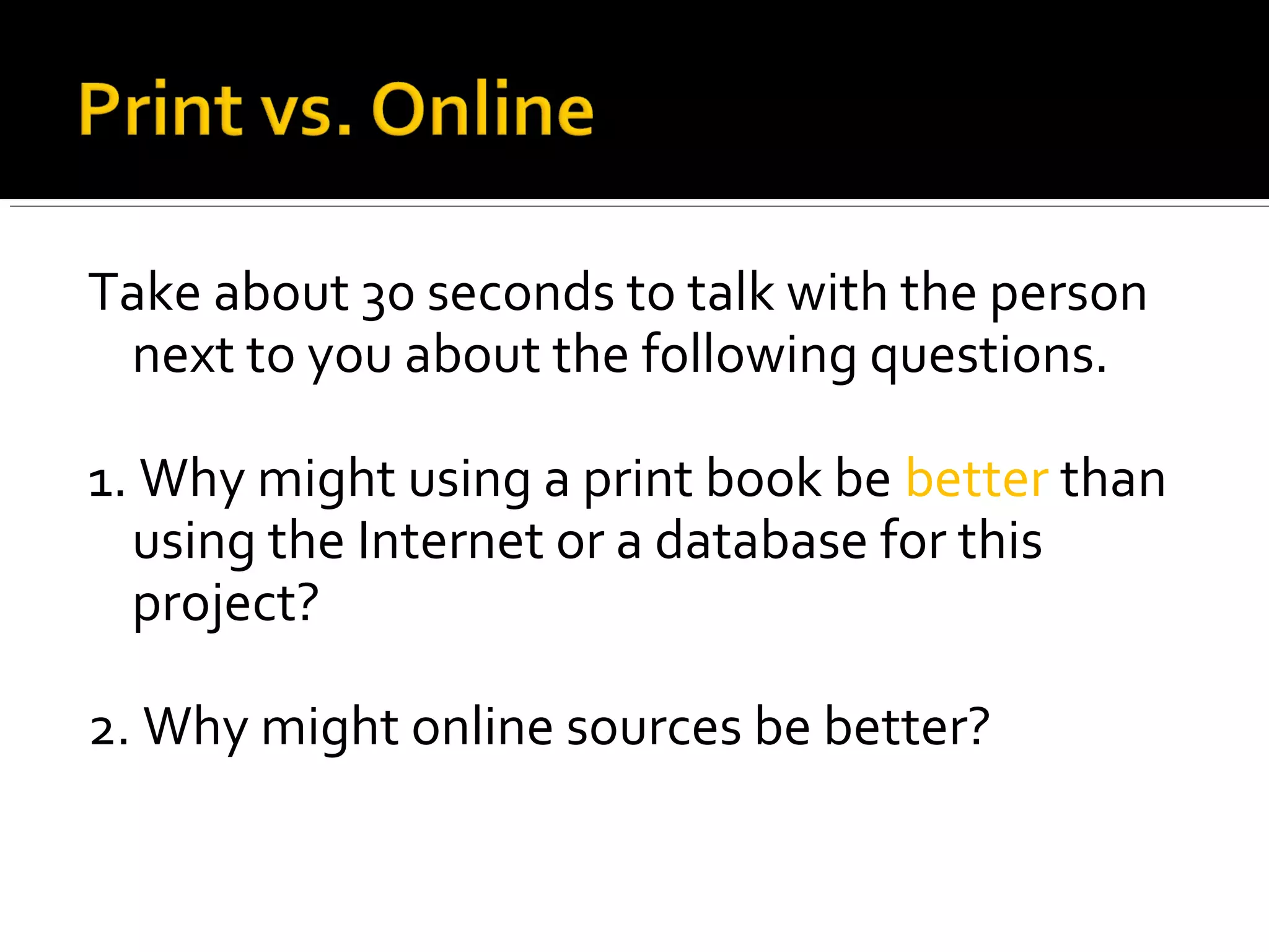 Take about 30 seconds to talk with the person
 next to you about the following questions.

1. Why might using a print book be better than
  using the Internet or a database for this
  project?

2. Why might online sources be better?
 