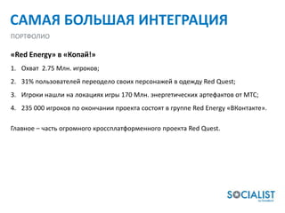 САМАЯ БОЛЬШАЯ ИНТЕГРАЦИЯ
ПОРТФОЛИО

«Red Energy» в «Копай!»
1. Охват 2.75 Млн. игроков;
2. 31% пользователей переодело своих персонажей в одежду Red Quest;
3. Игроки нашли на локациях игры 170 Млн. энергетических артефактов от МТС;
4. 235 000 игроков по окончании проекта состоят в группе Red Energy «ВКонтакте».

Главное – часть огромного кроссплатформенного проекта Red Quest.
 