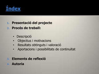 1.   Presentació del projecte
2.   Procés de treball:

     • Descripció
     • Objectius i motivacions
     • Resultats obtinguts i valoració
     • Aportacions i possibilitats de continuïtat

3.   Elements de reflexió
4.   Autoria
 