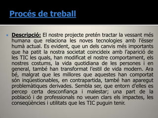   Descripció: El nostre projecte pretén tractar la vessant més
    humana que relaciona les noves tecnologies amb l’ésser
    humà actual. Es evident, que un dels canvis més importants
    que ha patit la nostra societat coincideix amb l’aparició de
    les TIC les quals, han modificat el nostre comportament, els
    nostres costums, la vida quotidiana de les persones i en
    general, també han transformat l’estil de vida modern. Ara
    bé, malgrat que les millores que aquestes han comportat
    són inqüestionables, en contrapartida, també han aparegut
    problemàtiques derivades. Sembla ser, que entorn d’elles es
    percep certa desconfiança i malestar; una part de la
    població i de professionals no veuen clars els impactes, les
    conseqüències i utilitats que les TIC puguin tenir.
 