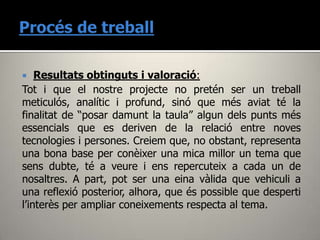    Resultats obtinguts i valoració:
Tot i que el nostre projecte no pretén ser un treball
meticulós, analític i profund, sinó que més aviat té la
finalitat de “posar damunt la taula” algun dels punts més
essencials que es deriven de la relació entre noves
tecnologies i persones. Creiem que, no obstant, representa
una bona base per conèixer una mica millor un tema que
sens dubte, té a veure i ens repercuteix a cada un de
nosaltres. A part, pot ser una eina vàlida que vehiculi a
una reflexió posterior, alhora, que és possible que desperti
l’interès per ampliar coneixements respecta al tema.
 