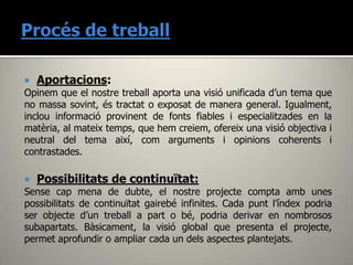  Aportacions:
Opinem que el nostre treball aporta una visió unificada d’un tema que
no massa sovint, és tractat o exposat de manera general. Igualment,
inclou informació provinent de fonts fiables i especialitzades en la
matèria, al mateix temps, que hem creiem, ofereix una visió objectiva i
neutral del tema així, com arguments i opinions coherents i
contrastades.

 Possibilitats de continuïtat:
Sense cap mena de dubte, el nostre projecte compta amb unes
possibilitats de continuïtat gairebé infinites. Cada punt l’índex podria
ser objecte d’un treball a part o bé, podria derivar en nombrosos
subapartats. Bàsicament, la visió global que presenta el projecte,
permet aprofundir o ampliar cada un dels aspectes plantejats.
 
