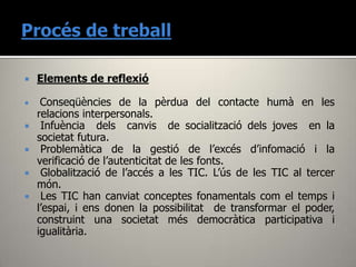    Elements de reflexió

    Conseqüències de la pèrdua del contacte humà en les
    relacions interpersonals.
    Infuència dels canvis de socialització dels joves en la
    societat futura.
    Problemàtica de la gestió de l’excés d’infomació i la
    verificació de l’autenticitat de les fonts.
    Globalització de l’accés a les TIC. L’ús de les TIC al tercer
    món.
    Les TIC han canviat conceptes fonamentals com el temps i
    l’espai, i ens donen la possibilitat de transformar el poder,
    construint una societat més democràtica participativa i
    igualitària.
 