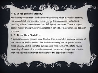  5. It has Economic Stability:
Another important merit is the economic stability which a socialist economy
has. A capitalist economy is often suffering from economic fluctuations
resulting in lot of unemployment and wastage of resources. There is a good
deal of misery among the working classes in periods of depression in a socialist
economy.
 6. It has More Flexibility:
A socialist economy is much more flexible than a capitalist economy because of
the control on market forces. The socialist economy can be geared to war
times as early as it is operated during peace-time. Rather the state having
ownership of means of production can meet the needed changes much better
than the slow moving market mechanism of the capitalist economy.
 