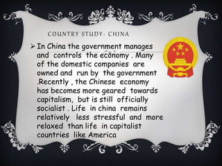 COUNTRY STUDY- CHINA
In China the government manages
and controls the economy . Many
of the domestic companies are
owned and run by the government
.Recently , the Chinese economy
has becomes more geared towards
capitalism, but is still officially
socialist . Life in china remains
relatively less stressful and more
relaxed than life in capitalist
countries like America
 