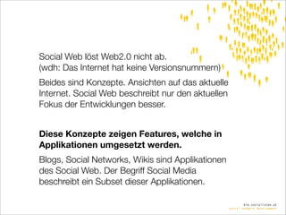 Social Web löst Web2.0 nicht ab.
(wdh: Das Internet hat keine Versionsnummern)
Beides sind Konzepte. Ansichten auf das aktuelle
Internet. Social Web beschreibt nur den aktuellen
Fokus der Entwicklungen besser.


Diese Konzepte zeigen Features, welche in
Applikationen umgesetzt werden.
Blogs, Social Networks, Wikis sind Applikationen
des Social Web. Der Begriff Social Media
beschreibt ein Subset dieser Applikationen.

                                                            die.socialisten.at
                                                    social network development
 