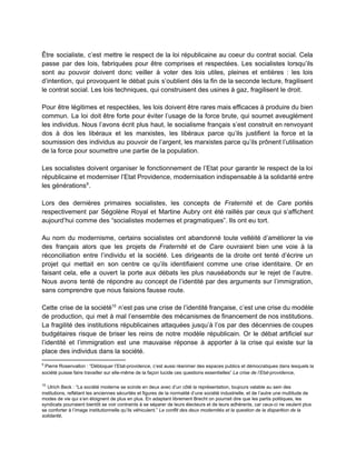  
Être socialiste, c’est mettre le respect de la loi républicaine au coeur du contrat social. Cela                               
passe par des lois, fabriquées pour être comprises et respectées. Les socialistes lorsqu’ils                         
sont au pouvoir doivent donc veiller à voter des lois utiles, pleines et entières : les lois                                 
d’intention, qui provoquent le débat puis s’oublient dès la fin de la seconde lecture, fragilisent                             
le contrat social. Les lois techniques, qui construisent des usines à gaz, fragilisent le droit.  
 
Pour être légitimes et respectées, les lois doivent être rares mais efficaces à produire du bien                               
commun. La loi doit être forte pour éviter l’usage de la force brute, qui soumet aveuglément                               
les individus. Nous l’avons écrit plus haut, le socialisme français s’est construit en renvoyant                           
dos à dos les libéraux et les marxistes, les libéraux parce qu’ils justifient la force et la                                 
soumission des individus au pouvoir de l’argent, les marxistes parce qu’ils prônent l’utilisation                         
de la force pour soumettre une partie de la population.  
 
Les socialistes doivent organiser le fonctionnement de l’Etat pour garantir le respect de la loi                             
républicaine et moderniser l’Etat Providence, modernisation indispensable à la solidarité entre                     
les générations . 9
 
Lors des dernières primaires socialistes, les concepts de ​Fraternité et de ​Care portés                         
respectivement par Ségolène Royal et Martine Aubry ont été raillés par ceux qui s’affichent                           
aujourd’hui comme des “socialistes modernes et pragmatiques”. Ils ont eu tort. 
 
Au nom du modernisme, certains socialistes ont abandonné toute velléité d’améliorer la vie                         
des français alors que les projets de ​Fraternité et de ​Care ​ouvraient bien une voie à la                                 
réconciliation entre l’individu et la société. Les dirigeants de la droite ont tenté d’écrire un                             
projet qui mettait en son centre ce qu’ils identifiaient comme une crise identitaire. Or en                             
faisant cela, elle a ouvert la porte aux débats les plus nauséabonds sur le rejet de l’autre.                                 
Nous avons tenté de répondre au concept de l’identité par des arguments sur l’immigration,                           
sans comprendre que nous faisions fausse route.  
 
Cette crise de la société n’est pas une crise de l’identité française, c’est une crise du modèle                                 10
de production, qui met à mal l’ensemble des mécanismes de financement de nos institutions.                           
La fragilité des institutions républicaines attaquées jusqu’à l’os par des décennies de coupes                         
budgétaires risque de briser les reins de notre modèle républicain. Or le débat artificiel sur                             
l’identité et l’immigration est une mauvaise réponse à apporter à la crise qui existe sur la                               
place des individus dans la société.  
9
Pierre Rosenvallon : “Débloquer l’Etat­providence, c’est aussi réanimer des espaces publics et démocratiques dans lesquels la                                 
société puisse faire travailler sur elle­même de la façon lucide ces questions essentielles” ​La crise de l’Etat­providence​, 
 
10
 ​Ulrich Beck : “La société moderne se scinde en deux avec d’un côté la représentation, toujours valable au sein des 
institutions, reflétant les anciennes sécurités et figures de la normalité d’une société industrielle, et de l’autre une multitude de 
modes de vie qui s’en éloignent de plus en plus. En adaptant librement Brecht on pourrait dire que les partis politiques, les 
syndicats pourraient bientôt se voir contraints à se séparer de leurs électeurs et de leurs adhérents, car ceux­ci ne veulent plus 
se conforter à l’image institutionnelle qu’ils véhiculent.” ​Le conflit des deux modernités et la question de la disparition de la 
solidarité​, 
 