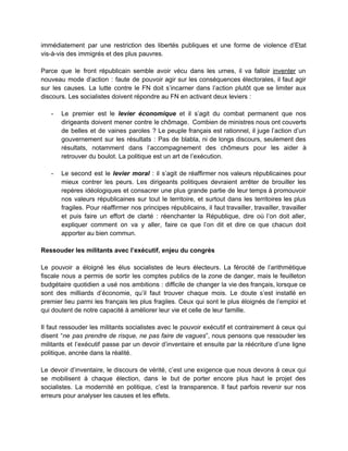 immédiatement par une restriction des libertés publiques et une forme de violence d’Etat                         
vis­à­vis des immigrés et des plus pauvres.  
 
Parce que le front républicain semble avoir vécu dans les urnes, il va falloir ​inventer un                               
nouveau mode d’action : faute de pouvoir agir sur les conséquences électorales, il faut agir                             
sur les causes. La lutte contre le FN doit s’incarner dans l’action plutôt que se limiter aux                                 
discours. Les socialistes doivent répondre au FN en activant deux leviers :  
 
­ Le premier est le ​levier économique et il s’agit du combat permanent que nos                           
dirigeants doivent mener contre le chômage. Combien de ministres nous ont couverts                       
de belles et de vaines paroles ? Le peuple français est rationnel, il juge l’action d’un                               
gouvernement sur les résultats : Pas de blabla, ni de longs discours, seulement des                           
résultats, notamment dans l’accompagnement des chômeurs pour les aider à                   
retrouver du boulot. La politique est un art de l’exécution.  
 
­ Le second est le ​levier moral : il s’agit de réaffirmer nos valeurs républicaines pour                             
mieux contrer les peurs. Les dirigeants politiques devraient arrêter de brouiller les                       
repères idéologiques et consacrer une plus grande partie de leur temps à promouvoir                         
nos valeurs républicaines sur tout le territoire, et surtout dans les territoires les plus                           
fragiles. Pour réaffirmer nos principes républicains, il faut travailler, travailler, travailler                     
et puis faire un effort de clarté : réenchanter la République, dire où l’on doit aller,                               
expliquer comment on va y aller, faire ce que l’on dit et dire ce que chacun doit                                 
apporter au bien commun.  
 
Ressouder les militants avec l’exécutif, enjeu du congrès 
 
Le pouvoir a éloigné les élus socialistes de leurs électeurs. La férocité de l’arithmétique                           
fiscale nous a permis de sortir les comptes publics de la zone de danger, mais le feuilleton                                 
budgétaire quotidien a usé nos ambitions : difficile de changer la vie des français, lorsque ce                               
sont des milliards d’économie, qu’il faut trouver chaque mois. Le doute s’est installé en                           
premier lieu parmi les français les plus fragiles. Ceux qui sont le plus éloignés de l’emploi et                                 
qui doutent de notre capacité à améliorer leur vie et celle de leur famille.  
 
Il faut ressouder les militants socialistes avec le pouvoir exécutif et contrairement à ceux qui                             
disent “​ne pas prendre de risque, ne pas faire de vagues​”, nous pensons que ressouder les                               
militants et l’exécutif passe par un devoir d’inventaire et ensuite par la réécriture d’une ligne                             
politique, ancrée dans la réalité.  
 
Le devoir d’inventaire, le discours de vérité, c’est une exigence que nous devons à ceux qui                               
se mobilisent à chaque élection, dans le but de porter encore plus haut le projet des                               
socialistes. La modernité en politique, c’est la transparence. Il faut parfois revenir sur nos                           
erreurs pour analyser les causes et les effets.   
 
 
