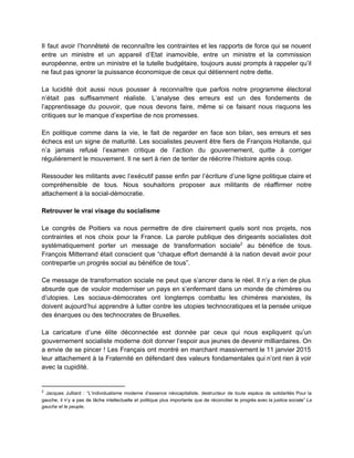 Il faut avoir l’honnêteté de reconnaître les contraintes et les rapports de force qui se nouent                               
entre un ministre et un appareil d’Etat inamovible, entre un ministre et la commission                           
européenne, entre un ministre et la tutelle budgétaire, toujours aussi prompts à rappeler qu’il                           
ne faut pas ignorer la puissance économique de ceux qui détiennent notre dette.  
 
La lucidité doit aussi nous pousser à reconnaître que parfois notre programme électoral                         
n’était pas suffisamment réaliste. L’analyse des erreurs est un des fondements de                       
l’apprentissage du pouvoir, que nous devons faire, même si ce faisant nous risquons les                           
critiques sur le manque d’expertise de nos promesses. 
 
En politique comme dans la vie, le fait de regarder en face son bilan, ses erreurs et ses                                   
échecs est un signe de maturité. Les socialistes peuvent être fiers de François Hollande, qui                             
n’a jamais refusé l’examen critique de l’action du gouvernement, quitte à corriger                       
régulièrement le mouvement. Il ne sert à rien de tenter de réécrire l’histoire après coup.  
 
Ressouder les militants avec l’exécutif passe enfin par l’écriture d’une ligne politique claire et                           
compréhensible de tous. Nous souhaitons proposer aux militants de réaffirmer notre                     
attachement à la social­démocratie.  
 
Retrouver le vrai visage du socialisme 
 
Le congrès de Poitiers va nous permettre de dire clairement quels sont nos projets, nos                             
contraintes et nos choix pour la France. La parole publique des dirigeants socialistes doit                           
systématiquement porter un message de transformation sociale au bénéfice de tous.                     2
François Mitterrand était conscient que “chaque effort demandé à la nation devait avoir pour                           
contrepartie un progrès social au bénéfice de tous”. 
 
Ce message de transformation sociale ne peut que s’ancrer dans le réel. Il n’y a rien de plus                                   
absurde que de vouloir moderniser un pays en s’enfermant dans un monde de chimères ou                             
d’utopies. Les sociaux­démocrates ont longtemps combattu les chimères marxistes, ils                   
doivent aujourd’hui apprendre à lutter contre les utopies technocratiques et la pensée unique                         
des énarques ou des technocrates de Bruxelles.  
 
La caricature d’une élite déconnectée est donnée par ceux qui nous expliquent qu’un                         
gouvernement socialiste moderne doit donner l’espoir aux jeunes de devenir milliardaires. On                       
a envie de se pincer ! Les Français ont montré en marchant massivement le 11 janvier 2015                                 
leur attachement à la Fraternité en défendant des valeurs fondamentales qui n’ont rien à voir                             
avec la cupidité.  
 
2
​Jacques Julliard : “L’individualisme moderne d’essence néocapitaliste, destructeur de toute espèce de solidarités Pour la                               
gauche, il n’y a pas de tâche intellectuelle et politique plus importante que de réconcilier le progrès avec la justice sociale” ​La                                           
gauche et le peuple​,  
 
 