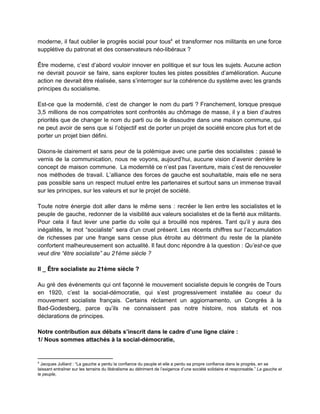 moderne, il faut oublier le progrès social pour tous et transformer nos militants en une force                               4
supplétive du patronat et des conservateurs néo­libéraux ?  
 
Être moderne, c’est d’abord vouloir innover en politique et sur tous les sujets. Aucune action                             
ne devrait pouvoir se faire, sans explorer toutes les pistes possibles d’amélioration. Aucune                         
action ne devrait être réalisée, sans s’interroger sur la cohérence du système avec les grands                             
principes du socialisme.  
 
Est­ce que la modernité, c’est de changer le nom du parti ? Franchement, lorsque presque                             
3,5 millions de nos compatriotes sont confrontés au chômage de masse, il y a bien d’autres                               
priorités que de changer le nom du parti ou de le dissoudre dans une maison commune, qui                                 
ne peut avoir de sens que si l’objectif est de porter un projet de société encore plus fort et de                                       
porter un projet bien défini.  
 
Disons­le clairement et sans peur de la polémique avec une partie des socialistes : passé le                               
vernis de la communication, nous ne voyons, aujourd’hui, aucune vision d’avenir derrière le                         
concept de maison commune. La modernité ce n’est pas l’aventure, mais c’est de renouveler                           
nos méthodes de travail. L’alliance des forces de gauche est souhaitable, mais elle ne sera                             
pas possible sans un respect mutuel entre les partenaires et surtout sans un immense travail                             
sur les principes, sur les valeurs et sur le projet de société.  
 
Toute notre énergie doit aller dans le même sens : recréer le lien entre les socialistes et le                                   
peuple de gauche, redonner de la visibilité aux valeurs socialistes et de la fierté aux militants.                               
Pour cela il faut lever une partie du voile qui a brouillé nos repères. Tant qu’il y aura des                                     
inégalités, le mot “socialiste” sera d’un cruel présent. Les récents chiffres sur l’accumulation                         
de richesses par une frange sans cesse plus étroite au détriment du reste de la planète                               
confortent malheureusement son actualité. Il faut donc répondre à la question : ​Qu’est­ce que                           
veut dire “être socialiste” au 21ème siècle ?   
 
II _ Être socialiste au 21ème siècle ? 
 
Au gré des événements qui ont façonné le mouvement socialiste depuis le congrès de Tours                             
en 1920, c’est la social­démocratie, qui s’est progressivement installée au coeur du                       
mouvement socialiste français. Certains réclament un aggiornamento, un Congrès à la                     
Bad­Godesberg, parce qu’ils ne connaissent pas notre histoire, nos statuts et nos                       
déclarations de principes.  
 
Notre contribution aux débats s’inscrit dans le cadre d’une ligne claire :  
1/ Nous sommes attachés à la social­démocratie,  
4
 Jacques Julliard : “La gauche a perdu la confiance du peuple et elle a perdu sa propre confiance dans le progrès, en se 
laissant entraîner sur les terrains du libéralisme au détriment de l’exigence d’une société solidaire et responsable.” ​La gauche et 
le peuple​,  
 