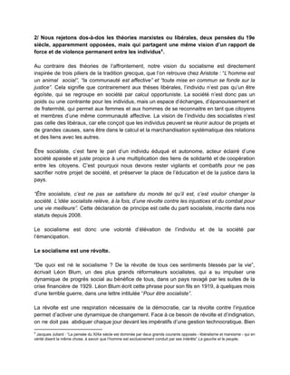 2/ Nous rejetons dos­à­dos les théories marxistes ou libérales, deux pensées du 19e                         
siècle, apparemment opposées, mais qui partagent une même vision d’un rapport de                       
force et de violence permanent entre les individus . 5
 
Au contraire des théories de l’affrontement, notre vision du socialisme est directement                       
inspirée de trois piliers de la tradition grecque, que l’on retrouve chez Aristote : “​L’homme est                               
un animal social”, “la communauté est affective” et “toute mise en commun se fonde sur la                               
justice”. ​Cela signifie que contrairement aux thèses libérales, l’individu n’est pas qu’un être                         
égoïste, qui se regroupe en société par calcul opportuniste. La société n’est donc pas un                             
poids ou une contrainte pour les individus, mais un espace d’échanges, d’épanouissement et                         
de fratermité, qui permet aux femmes et aux hommes de se reconnaitre en tant que citoyens                               
et membres d’une même communauté affective. La vision de l’individu des socialistes n’est                         
pas celle des libéraux, car elle conçoit que les individus peuvent se réunir autour de projets et                                 
de grandes causes, sans être dans le calcul et la marchandisation systématique des relations                           
et des liens avec les autres.  
 
Être socialiste, c’est faire le pari d’un individu éduqué et autonome, acteur éclairé d’une                           
société apaisée et juste propice à une multiplication des liens de solidarité et de coopération                             
entre les citoyens. C’est pourquoi nous devons rester vigilants et combatifs pour ne pas                           
sacrifier notre projet de société, et préserver la place de l’éducation et de la justice dans la                                 
pays. 
 
“Être socialiste, c’est ne pas se satisfaire du monde tel qu’il est, c’est vouloir changer la                               
société. L’idée socialiste relève, à la fois, d’une révolte contre les injustices et du combat pour                               
une vie meilleure”. Cette déclaration de principe est celle du parti socialiste, inscrite dans nos                             
statuts depuis 2008.  
 
Le socialisme est donc une volonté d’élévation de l’individu et de la société par                           
l’émancipation. 
 
Le socialisme est une révolte.  
 
“De quoi est né le socialisme ? De la révolte de tous ces sentiments blessés par la vie”,                                   
écrivait Léon Blum, un des plus grands réformateurs socialistes, qui a su impulser une                           
dynamique de progrès social au bénéfice de tous, dans un pays ravagé par les suites de la                                 
crise financière de 1929. Léon Blum écrit cette phrase pour son fils en 1919, à quelques mois                                 
d’une terrible guerre, dans une lettre intitulée “​Pour être socialiste”​.  
 
La révolte est une respiration nécessaire de la démocratie, car la révolte contre l’injustice                           
permet d’activer une dynamique de changement. Face à ce besoin de révolte et d’indignation,                           
on ne doit pas abdiquer chaque jour devant les impératifs d’une gestion technocratique. Bien                           
5
 Jacques Juliard : “La pensée du XIXe siècle est dominée par deux grands courants opposés ­ libéralisme et marxisme ­ qui en 
vérité disent la même chose, à savoir que l’homme est exclusivement conduit par ses intérêts” ​La gauche et le peuple​,  
 