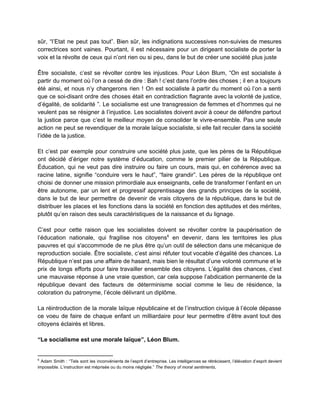 sûr, “l’Etat ne peut pas tout”. Bien sûr, les indignations successives non­suivies de mesures                           
correctrices sont vaines. Pourtant, il est nécessaire pour un dirigeant socialiste de porter la                           
voix et la révolte de ceux qui n’ont rien ou si peu, dans le but de créer une société plus juste 
 
Être socialiste, c’est se révolter contre les injustices. Pour Léon Blum, “On est socialiste à                             
partir du moment où l’on a cessé de dire : Bah ! c’est dans l’ordre des choses ; il en a toujours                                           
été ainsi, et nous n’y changerons rien ! On est socialiste à partir du moment où l’on a senti                                     
que ce soi­disant ordre des choses était en contradiction flagrante avec la volonté de justice,                             
d’égalité, de solidarité ”. Le socialisme est une transgression de femmes et d’hommes qui ne                             
veulent pas se résigner à l’injustice. Les socialistes doivent avoir à coeur de défendre partout                             
la justice parce que c’est le meilleur moyen de consolider le vivre­ensemble. Pas une seule                             
action ne peut se revendiquer de la morale laïque socialiste, si elle fait reculer dans la société                                 
l’idée de la justice.  
 
Et c’est par exemple pour construire une société plus juste, que les pères de la République                               
ont décidé d’ériger notre système d’éducation, comme le premier pilier de la République.                         
Éducation, qui ne veut pas dire instruire ou faire un cours, mais qui, en cohérence avec sa                                 
racine latine, signifie “conduire vers le haut”, “faire grandir”. Les pères de la république ont                             
choisi de donner une mission primordiale aux enseignants, celle de transformer l’enfant en un                           
être autonome, par un lent et progressif apprentissage des grands principes de la société,                           
dans le but de leur permettre de devenir de vrais citoyens de la république, dans le but de                                   
distribuer les places et les fonctions dans la société en fonction des aptitudes et des mérites,                               
plutôt qu’en raison des seuls caractéristiques de la naissance et du lignage.  
 
C’est pour cette raison que les socialistes doivent se révolter contre la paupérisation de                           
l’éducation nationale, qui fragilise nos citoyens en devenir, dans les territoires les plus                         6
pauvres et qui s'accommode de ne plus être qu’un outil de sélection dans une mécanique de                               
reproduction sociale. Être socialiste, c’est ainsi réfuter tout vocable d’égalité des chances. La                         
République n’est pas une affaire de hasard, mais bien le résultat d’une volonté commune et le                               
prix de longs efforts pour faire travailler ensemble des citoyens. L’égalité des chances, c’est                           
une mauvaise réponse à une vraie question, car cela suppose l’abdication permanente de la                           
république devant des facteurs de déterminisme social comme le lieu de résidence, la                         
coloration du patronyme, l’école délivrant un diplôme.  
 
La réintroduction de la morale laïque républicaine et de l’instruction civique à l’école dépasse                           
ce voeu de faire de chaque enfant un milliardaire pour leur permettre d’être avant tout des                               
citoyens éclairés et libres. 
 
“Le socialisme est une morale laïque”, Léon Blum.  
 
6
Adam Smith : “Tels sont les inconvénients de l’esprit d’entreprise. Les intelligences se rétrécissent, l’élévation d’esprit devient                                   
impossible. L’instruction est méprisée ou du moins négligée.” ​The theory of moral sentiments, 
 
 