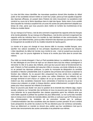  
La crise doit être mieux identifiée, les mauvaises questions doivent être écartées du débat                           
public et les socialistes doivent mettre en avant leur projet, parce qu’il est capable d’apporter                             
des réponses efficaces, en puisant dans l’histoire de notre mouvement. Le socialisme s’est                         
construit au cours de la 3ème république dans le rejet des ligues. Notre vision d’une société                               
dans laquelle les individus coopèrent les uns avec les autres est particulièrement adaptée aux                           
temps de crise, parce que nous pouvons alors mettre en lumière les incohérences et les                             
limites du modèle libéral.  
 
Ce qui manque à la France, c’est de dire comment s’organisent les rapports entre les français                               
et le monde globalisé. Ce qui manque à la République, c’est de dire comment s’organisent les                               
rapports entre les individus face à la montée du repli identitaire et des communautés. Ces                             
questions sont déterminantes, parce qu’elles réclament des réponses qui prennent en compte                       
le changement de société et la fin du modèle industriel de l’après­guerre.  
 
Le monde et le pays ont changé et nous devons bâtir le nouveau modèle français, sans                               
sacrifier nos valeurs socialistes et nos principes républicains qui sécurisent les citoyens.                       
L’élan républicain du début de l’année nous montre la voie : c’est en puisant aux sources de                                 
notre idéal, que l’on pourra régénérer la France et la rendre plus forte dans le concert des                                 
nations.  
 
Pour bâtir ce monde émergent, il faut un Parti socialiste debout. La volatilité des électeurs, la                               
fin des idéologies et une forme de repli sur soi observé dans tous les milieux contraignent à                                 
réinventer le rôle et la place des militants, ainsi que leur pouvoir dans le fonctionnement du                               
parti. D’abord, le Parti socialiste doit assumer d’être à nouveau une école militante et un lieu                               
où se pensent les réponses politiques. La perte du monopole de désignation du candidat                           
socialiste à l’élection présidentielle avec le système des primaires doit conduire à repenser la                           
fonction des militants. Ils ne peuvent être uniquement les bras armés d’un candidat qui                           
distribuent des tracts et frappent aux portes aux veilles d’élections. Les militants ont un                           
ancrage territorial et sont chacun un capteur de ce qui se passe dans notre société. C’est                               
d’abord aux élus socialistes d’associer leurs camarades à l’exercice du pouvoir à tous les                           
niveaux pour préparer un projet, à chaque élection, pensé collectivement. Le digital offre des                           
pistes pour mieux associer les militants à la décision.  
Nous ne pouvons pas éluder non plus la question de la diversité des militants (âge, origine                               
sociale, présence sur l’ensemble des territoires) et nous ne pouvons pas nous contenter de                           
nous lamenter de la quasi­disparition des classes populaires parmi les militants ainsi que                         
notre faible capacité à politiser les quartiers les plus défavorisés. Le non cumul des mandats                             
dans le temps et en nombre de mandats détenu doit être un outil pour que le PS retrouve son                                     
rôle d’émancipation, de révélation et de promotion sociale par la politique.                     
L’institutionnalisation des élus socialistes dans les bassins ouvriers pendant 30 ans a enlevé                         
toute perspective de porter les couleurs du PS aux élections pour de nombreux camarades.                           
Ceux qui détiennent un mandat ne doivent plus oublier que leur candidature n’est que la                             
somme des renoncements des autres camarades à se présenter eux­mêmes.  
 