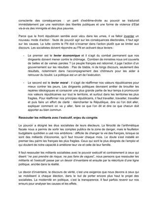 consciente des conséquences : un parti d’extrême­droite au pouvoir se traduirait                     
immédiatement par une restriction des libertés publiques et une forme de violence d’Etat                         
vis­à­vis des immigrés et des plus pauvres.  
 
Parce que le front républicain semble avoir vécu dans les urnes, il va falloir ​inventer un                               
nouveau mode d’action : faute de pouvoir agir sur les conséquences électorales, il faut agir                             
sur les causes. La lutte contre le FN doit s’incarner dans l’action plutôt que se limiter aux                                 
discours. Les socialistes doivent répondre au FN en activant deux leviers :  
 
­ Le premier est le ​levier économique et il s’agit du combat permanent que nos                           
dirigeants doivent mener contre le chômage. Combien de ministres nous ont couverts                       
de belles et de vaines paroles ? Le peuple français est rationnel, il juge l’action d’un                               
gouvernement sur les résultats : Pas de blabla, ni de longs discours, seulement des                           
résultats, notamment dans l’accompagnement des chômeurs pour les aider à                   
retrouver du boulot. La politique est un art de l’exécution.  
 
­ Le second est le ​levier moral : il s’agit de réaffirmer nos valeurs républicaines pour                             
mieux contrer les peurs. Les dirigeants politiques devraient arrêter de brouiller les                       
repères idéologiques et consacrer une plus grande partie de leur temps à promouvoir                         
nos valeurs républicaines sur tout le territoire, et surtout dans les territoires les plus                           
fragiles. Pour réaffirmer nos principes républicains, il faut travailler, travailler, travailler                     
et puis faire un effort de clarté : réenchanter la République, dire où l’on doit aller,                               
expliquer comment on va y aller, faire ce que l’on dit et dire ce que chacun doit                                 
apporter au bien commun.  
 
Ressouder les militants avec l’exécutif, enjeu du congrès 
 
Le pouvoir a éloigné les élus socialistes de leurs électeurs. La férocité de l’arithmétique                           
fiscale nous a permis de sortir les comptes publics de la zone de danger, mais le feuilleton                                 
budgétaire quotidien a usé nos ambitions : difficile de changer la vie des français, lorsque ce                               
sont des milliards d’économie, qu’il faut trouver chaque mois. Le doute s’est installé en                           
premier lieu parmi les français les plus fragiles. Ceux qui sont le plus éloignés de l’emploi et                                 
qui doutent de notre capacité à améliorer leur vie et celle de leur famille.  
 
Il faut ressouder les militants socialistes avec le pouvoir exécutif et contrairement à ceux qui                             
disent “​ne pas prendre de risque, ne pas faire de vagues​”, nous pensons que ressouder les                               
militants et l’exécutif passe par un devoir d’inventaire et ensuite par la réécriture d’une ligne                             
politique, ancrée dans la réalité.  
 
Le devoir d’inventaire, le discours de vérité, c’est une exigence que nous devons à ceux qui                               
se mobilisent à chaque élection, dans le but de porter encore plus haut le projet des                               
socialistes. La modernité en politique, c’est la transparence. Il faut parfois revenir sur nos                           
erreurs pour analyser les causes et les effets.   
 
