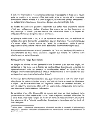  
Il faut avoir l’honnêteté de reconnaître les contraintes et les rapports de force qui se nouent                               
entre un ministre et un appareil d’Etat inamovible, entre un ministre et la commission                           
européenne, entre un ministre et la tutelle budgétaire, toujours aussi prompts à rappeler qu’il                           
ne faut pas ignorer la puissance économique de ceux qui détiennent notre dette.  
 
La lucidité doit aussi nous pousser à reconnaître que parfois notre programme électoral                         
n’était pas suffisamment réaliste. L’analyse des erreurs est un des fondements de                       
l’apprentissage du pouvoir, que nous devons faire, même si ce faisant nous risquons les                           
critiques sur le manque d’expertise de nos promesses. 
 
En politique comme dans la vie, le fait de regarder en face son bilan, ses erreurs et ses                                   
échecs est un signe de maturité. Les socialistes peuvent être fiers de François Hollande, qui                             
n’a jamais refusé l’examen critique de l’action du gouvernement, quitte à corriger                       
régulièrement le mouvement. Il ne sert à rien de tenter de réécrire l’histoire après coup.  
 
Ressouder les militants avec l’exécutif passe enfin par l’écriture d’une ligne politique claire et                           
compréhensible de tous. Nous souhaitons proposer aux militants de réaffirmer notre                     
attachement à la social­démocratie.  
 
Retrouver le vrai visage du socialisme 
 
Le congrès de Poitiers va nous permettre de dire clairement quels sont nos projets, nos                             
contraintes et nos choix pour la France. La parole publique des dirigeants socialistes doit                           
systématiquement porter un message de transformation sociale au bénéfice de tous.                     2
François Mitterrand était conscient que “chaque effort demandé à la nation devait avoir pour                           
contrepartie un progrès social au bénéfice de tous”. 
 
Ce message de transformation sociale ne peut que s’ancrer dans le réel. Il n’y a rien de plus                                   
absurde que de vouloir moderniser un pays en s’enfermant dans un monde de chimères ou                             
d’utopies. Les sociaux­démocrates ont longtemps combattu les chimères marxistes, ils                   
doivent aujourd’hui apprendre à lutter contre les utopies technocratiques et la pensée unique                         
des énarques ou des technocrates de Bruxelles.  
 
La caricature d’une élite déconnectée est donnée par ceux qui nous expliquent qu’un                         
gouvernement socialiste moderne doit donner l’espoir aux jeunes de devenir milliardaires. On                       
a envie de se pincer ! Les Français ont montré en marchant massivement le 11 janvier 2015                                 
leur attachement à la Fraternité en défendant des valeurs fondamentales qui n’ont rien à voir                             
avec la cupidité.  
2
​Jacques Julliard : “L’individualisme moderne d’essence néocapitaliste, destructeur de toute espèce de solidarités Pour la                               
gauche, il n’y a pas de tâche intellectuelle et politique plus importante que de réconcilier le progrès avec la justice sociale” ​La                                           
gauche et le peuple​,  
 
 
