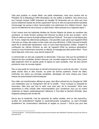  
Cela peut paraître un simple détail, une petite maladresse, mais nous voulons dire au                           
Président de la République l’effet dévastateur de ces saillies à répétition. Que dirons­nous                         
aux Français lorsque l’UMP proposera de travailler 52 dimanches par an, alors que nous                           
aurons totalement baissé les armes auparavant? Est­ce le rôle d’un gouvernement socialiste                       
d’encourager les jeunes à rêver l’accumulation d’un patrimoine d’un milliard d’euros , alors                       3
que ils ont tellement de mal à trouver un petit boulot, même précaire et un logement digne ?  
 
Il faut rompre avec les habitudes héritées de l’Ancien Régime de laisser se constituer des                             
courtisans. La haute fonction publique doit retrouver sa place et rien que sa place : servir                               
l’Etat et mettre en oeuvre le projet politique porté par l’Exécutif. Si le pays va mal depuis plus                                   
de 15 ans, malgré les alternances politiques, c’est peut­être aussi parce que l’appareil d’Etat                           
n’est plus au niveau des enjeux et des crises que nous affrontons. L’ENA n’est pas le temple                                 
sacré de la méritocratie républicaine, mais un outil d’auto­reproduction d’élites, “trustant” et                       
confisquant les mêmes fonctions au sein de l’appareil d’Etat sur plusieurs générations.                       
Lorsqu’un haut fonctionnaire rencontre un député, le message peut être parfois direct : “Vous                           
serez déjà parti, mais nous, nous serons toujours là”.  
 
La technocratie ne doit pas supplanter la démocratie. C’est pour cela que les socialistes et                             
d’abord les élus socialistes doivent retrouver une nouvelle exigence de travail. Nous avons                         
déjà largement récrit en grande partie le logiciel du parti socialiste, mais les élus doivent                             
prendre en main ce nouveau logiciel.  
 
Pas un seul guide du nouvel élus ne devrait commencer par un autre de ces mots : “vivre les                                     
pieds ancrés dans le réel, écouter, se poser les bonnes questions, triturer les idées,                           
confronter son action aux principes socialistes, développer son sens critique pour mieux                       
évaluer les préconisations technocratiques”.  
 
Pour bâtir une transformation efficace du pays, Léon Blum prônait lors du Congrès de 1946                             
une mobilisation pour le changement réel de la société : “Vous invoquez la nécessité du                             
renouveau. Mais plus que tout le reste vous avez peur de la nouveauté.” Alors nous                             
reprendrons à notre compte cette recommandation pour condamner ceux qui se croient                       
modernes en faisant systématiquement référence à Tony Blair et Gerhard Schröder, deux                       
dirigeants politiques des années 90.  
 
Est­ce que la modernité, c’est de reprendre de vieilles recettes, dont on sait aujourd’hui,                           
qu’elles ont profondément fragilisé la social­démocratie européenne, au point d’installer                   
durablement les conservateurs allemands et anglais au pouvoir ? Est­ce que pour être                         
3
Emmanuel Macron : “Il faut des jeunes français qui aient envie de devenir des milliardaires” Interview du journal Les Echos du                                           
06 janvier 2015 
 
 