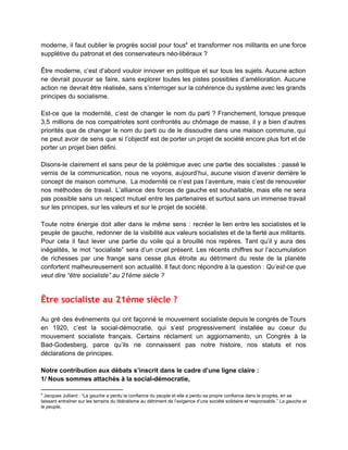 moderne, il faut oublier le progrès social pour tous et transformer nos militants en une force                               4
supplétive du patronat et des conservateurs néo­libéraux ?  
 
Être moderne, c’est d’abord vouloir innover en politique et sur tous les sujets. Aucune action                             
ne devrait pouvoir se faire, sans explorer toutes les pistes possibles d’amélioration. Aucune                         
action ne devrait être réalisée, sans s’interroger sur la cohérence du système avec les grands                             
principes du socialisme.  
 
Est­ce que la modernité, c’est de changer le nom du parti ? Franchement, lorsque presque                             
3,5 millions de nos compatriotes sont confrontés au chômage de masse, il y a bien d’autres                               
priorités que de changer le nom du parti ou de le dissoudre dans une maison commune, qui                                 
ne peut avoir de sens que si l’objectif est de porter un projet de société encore plus fort et de                                       
porter un projet bien défini.  
 
Disons­le clairement et sans peur de la polémique avec une partie des socialistes : passé le                               
vernis de la communication, nous ne voyons, aujourd’hui, aucune vision d’avenir derrière le                         
concept de maison commune. La modernité ce n’est pas l’aventure, mais c’est de renouveler                           
nos méthodes de travail. L’alliance des forces de gauche est souhaitable, mais elle ne sera                             
pas possible sans un respect mutuel entre les partenaires et surtout sans un immense travail                             
sur les principes, sur les valeurs et sur le projet de société.  
 
Toute notre énergie doit aller dans le même sens : recréer le lien entre les socialistes et le                                   
peuple de gauche, redonner de la visibilité aux valeurs socialistes et de la fierté aux militants.                               
Pour cela il faut lever une partie du voile qui a brouillé nos repères. Tant qu’il y aura des                                     
inégalités, le mot “socialiste” sera d’un cruel présent. Les récents chiffres sur l’accumulation                         
de richesses par une frange sans cesse plus étroite au détriment du reste de la planète                               
confortent malheureusement son actualité. Il faut donc répondre à la question : ​Qu’est­ce que                           
veut dire “être socialiste” au 21ème siècle ?   
 
Être socialiste au 21ème siècle ?
 
Au gré des événements qui ont façonné le mouvement socialiste depuis le congrès de Tours                             
en 1920, c’est la social­démocratie, qui s’est progressivement installée au coeur du                       
mouvement socialiste français. Certains réclament un aggiornamento, un Congrès à la                     
Bad­Godesberg, parce qu’ils ne connaissent pas notre histoire, nos statuts et nos                       
déclarations de principes.  
 
Notre contribution aux débats s’inscrit dans le cadre d’une ligne claire :  
1/ Nous sommes attachés à la social­démocratie,  
4
 Jacques Julliard : “La gauche a perdu la confiance du peuple et elle a perdu sa propre confiance dans le progrès, en se 
laissant entraîner sur les terrains du libéralisme au détriment de l’exigence d’une société solidaire et responsable.” ​La gauche et 
le peuple​,  
 