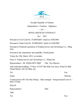 Socialist Republic of Vietnam
Independence - Freedom – Happiness
-----o0o-----
HOTEL SERVICES CONTRACT
No:/ 2015
Pursuant to Civil CodeNo. 33/2005/QH11 dated on 14/06/2005
Pursuant to Trade Code No. 36/2005/QH11 dated on 14/06/2005
Pursuant to Chartered operations of Trading Service and Advertising Co.,’ Đăng
Lâm .
Pursuant to the requirement and capability of both parties
Today, the 15th, March, 2015, we include:
Party A: Trading Service and Advertising Co.,’ Đăng Lâm
Representative: Mr. ĐẶNG HỮU HIỆP Title: Vice Director
Add: Indochina building, 2nd floor, 47/2/57 Bui Đinh Tuy stress, Ward 24, Binh
Thanh District, Ho Chi Minh city.
Tel: Fax:
Email: Website:
Contact person:Mr Tran Huy Hoang – Sales manager– hoang.tran@ref.com.vn –
0932.775.966
Party B:
Representative: Title:
Add:
Tel: Fax:
 