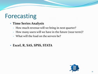 Forecasting
 • Time Series Analysis
  •   How much revenue will we bring in next quarter?
  •   How many users will we have in the future (near term)?
  •   What will the load on the servers be?


 • Excel, R, SAS, SPSS, STATA




                                                               16
 